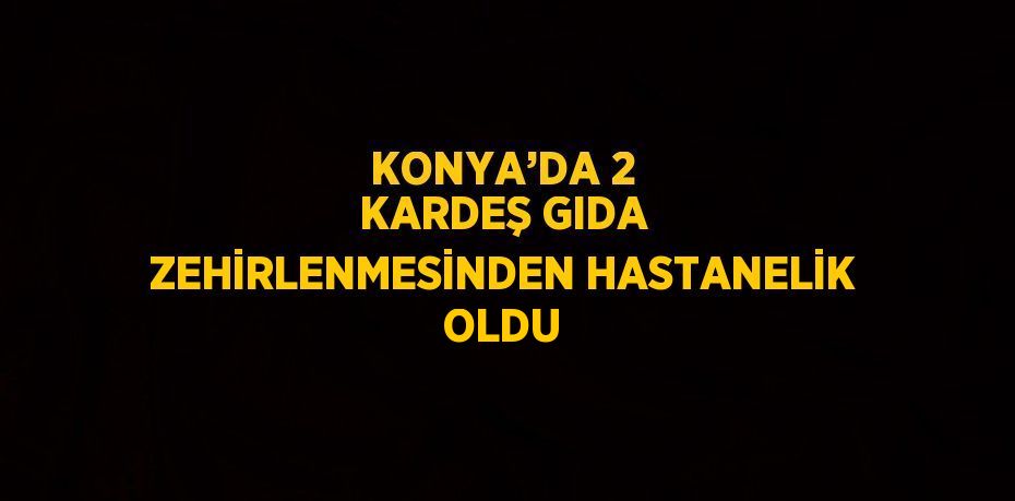 KONYA’DA 2 KARDEŞ GIDA ZEHİRLENMESİNDEN HASTANELİK OLDU