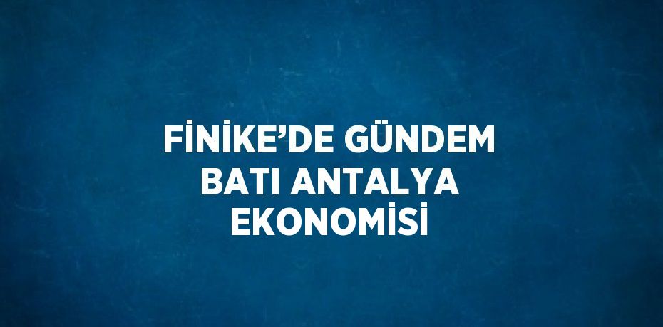 FİNİKE’DE GÜNDEM BATI ANTALYA EKONOMİSİ