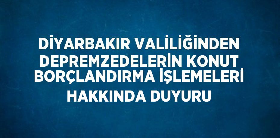 DİYARBAKIR VALİLİĞİNDEN DEPREMZEDELERİN KONUT BORÇLANDIRMA İŞLEMELERİ HAKKINDA DUYURU