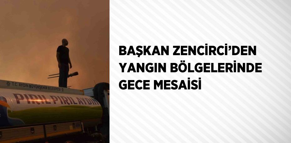 BAŞKAN ZENCİRCİ’DEN YANGIN BÖLGELERİNDE GECE MESAİSİ