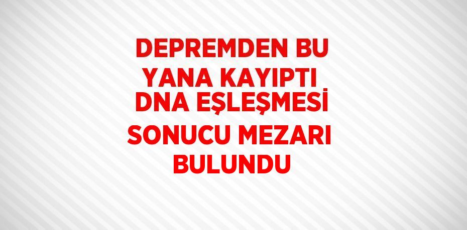 DEPREMDEN BU YANA KAYIPTI DNA EŞLEŞMESİ SONUCU MEZARI BULUNDU