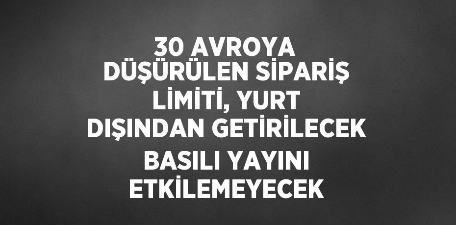 30 AVROYA DÜŞÜRÜLEN SİPARİŞ LİMİTİ, YURT DIŞINDAN GETİRİLECEK BASILI YAYINI ETKİLEMEYECEK