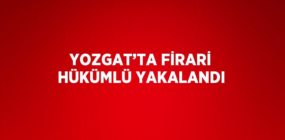 YOZGAT’TA FİRARİ HÜKÜMLÜ YAKALANDI