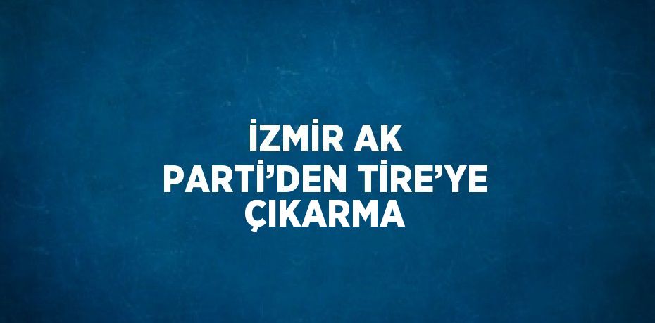 İZMİR AK PARTİ’DEN TİRE’YE ÇIKARMA