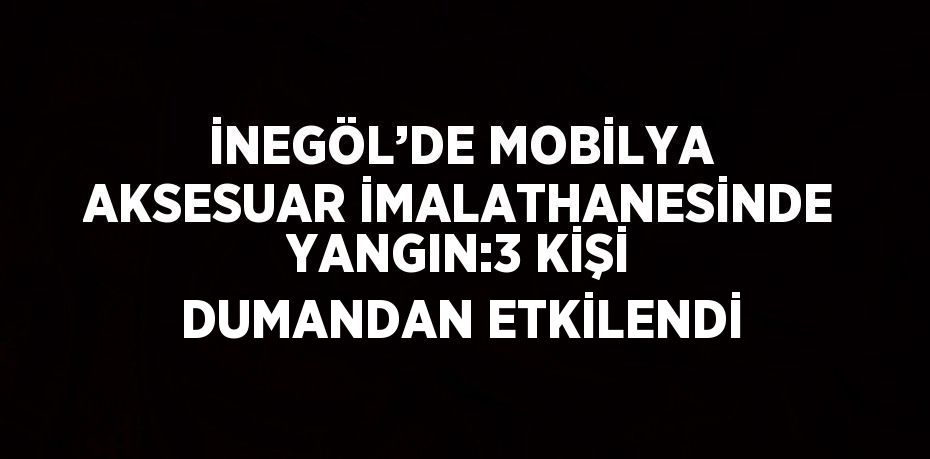 İNEGÖL’DE MOBİLYA AKSESUAR İMALATHANESİNDE YANGIN:3 KİŞİ DUMANDAN ETKİLENDİ