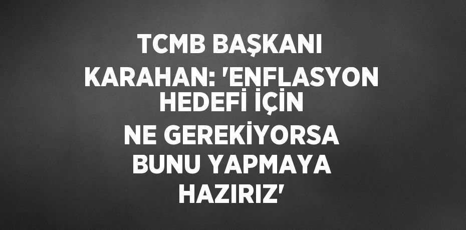 TCMB BAŞKANI KARAHAN: 'ENFLASYON HEDEFİ İÇİN NE GEREKİYORSA BUNU YAPMAYA HAZIRIZ'