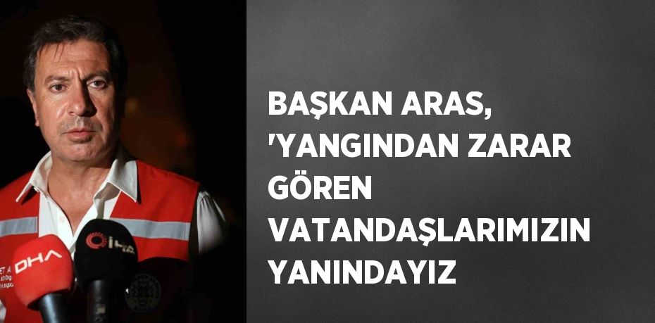 BAŞKAN ARAS, 'YANGINDAN ZARAR GÖREN VATANDAŞLARIMIZIN YANINDAYIZ