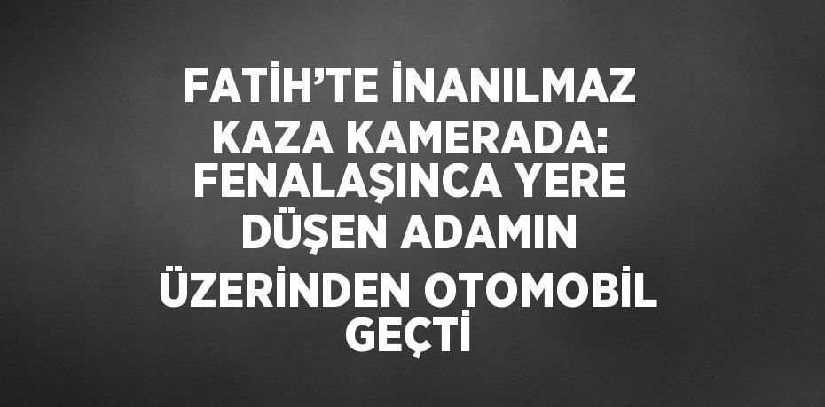 FATİH’TE İNANILMAZ KAZA KAMERADA: FENALAŞINCA YERE DÜŞEN ADAMIN ÜZERİNDEN OTOMOBİL GEÇTİ