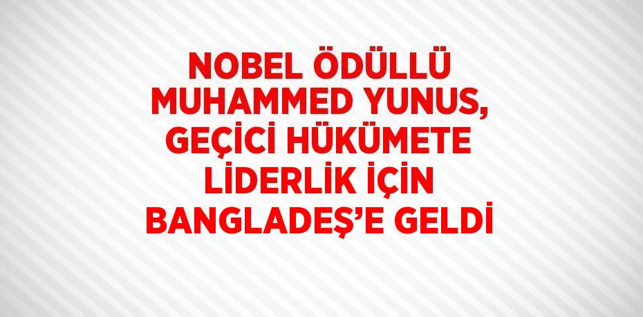 NOBEL ÖDÜLLÜ MUHAMMED YUNUS, GEÇİCİ HÜKÜMETE LİDERLİK İÇİN BANGLADEŞ’E GELDİ