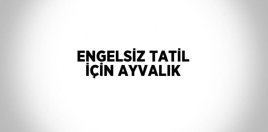 ENGELSİZ TATİL İÇİN AYVALIK