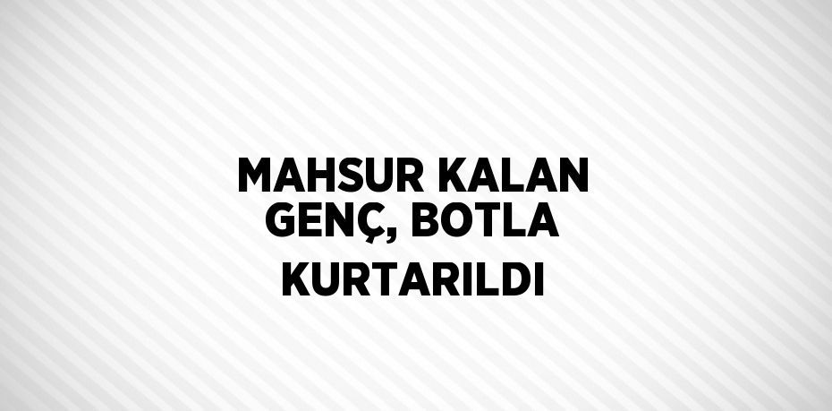 MAHSUR KALAN GENÇ, BOTLA KURTARILDI