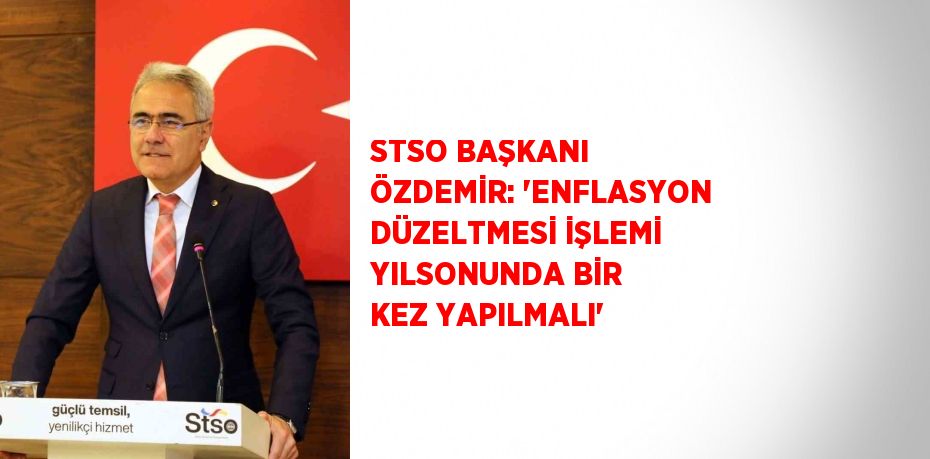 STSO BAŞKANI ÖZDEMİR: 'ENFLASYON DÜZELTMESİ İŞLEMİ YILSONUNDA BİR KEZ YAPILMALI'