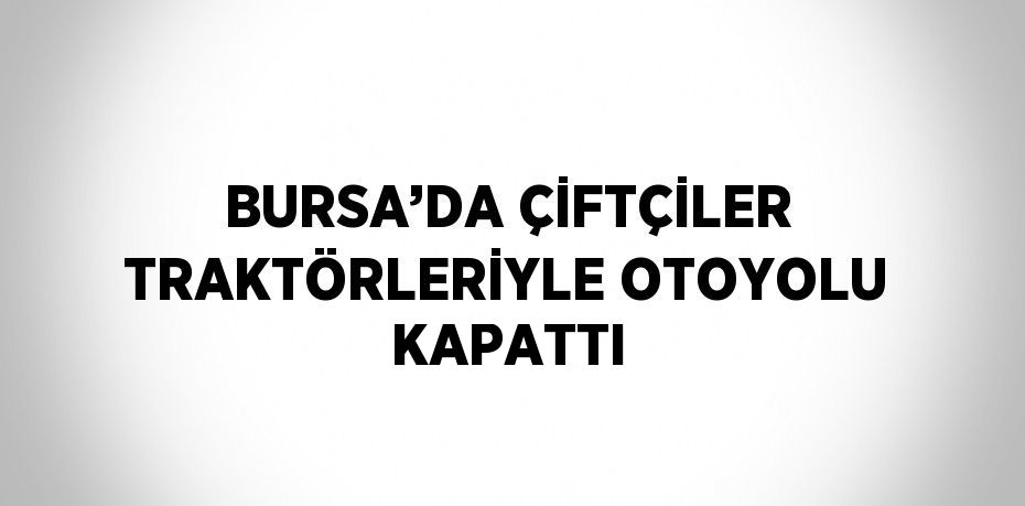 BURSA’DA ÇİFTÇİLER TRAKTÖRLERİYLE OTOYOLU KAPATTI