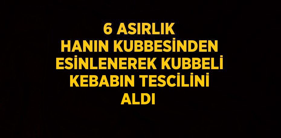 6 ASIRLIK HANIN KUBBESİNDEN ESİNLENEREK KUBBELİ KEBABIN TESCİLİNİ ALDI