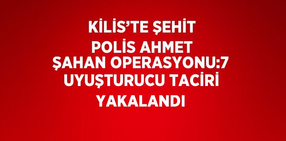 KİLİS’TE ŞEHİT POLİS AHMET ŞAHAN OPERASYONU:7 UYUŞTURUCU TACİRİ YAKALANDI