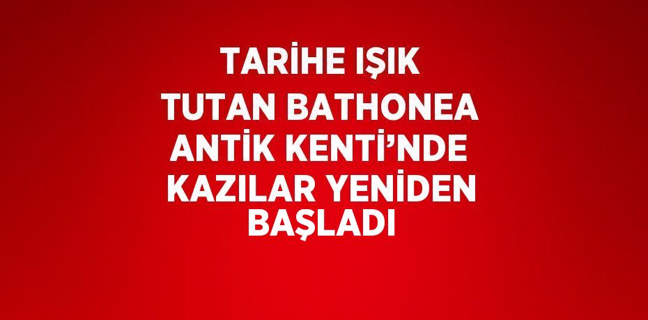 TARİHE IŞIK TUTAN BATHONEA ANTİK KENTİ’NDE KAZILAR YENİDEN BAŞLADI