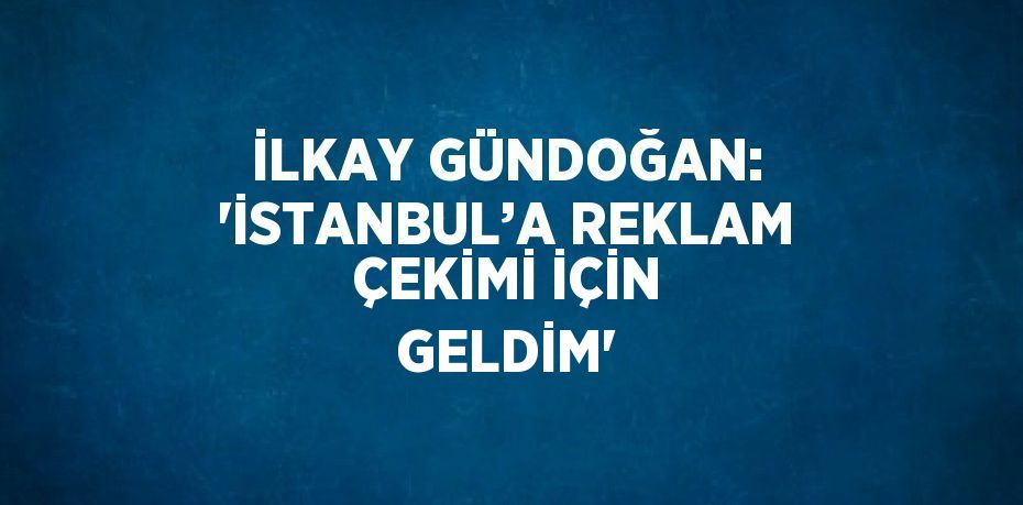 İLKAY GÜNDOĞAN: 'İSTANBUL’A REKLAM ÇEKİMİ İÇİN GELDİM'