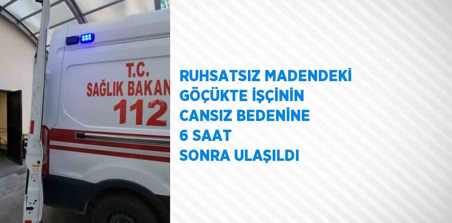 RUHSATSIZ MADENDEKİ GÖÇÜKTE İŞÇİNİN CANSIZ BEDENİNE 6 SAAT SONRA ULAŞILDI