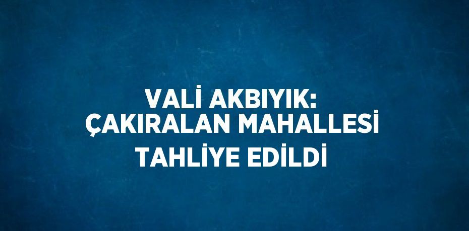 VALİ AKBIYIK: ÇAKIRALAN MAHALLESİ TAHLİYE EDİLDİ