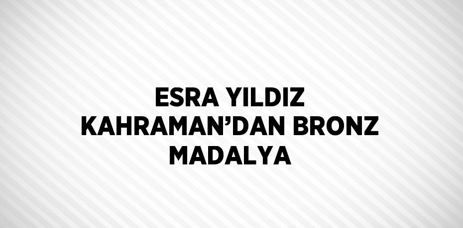 ESRA YILDIZ KAHRAMAN’DAN BRONZ MADALYA