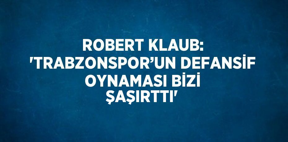 ROBERT KLAUB: 'TRABZONSPOR’UN DEFANSİF OYNAMASI BİZİ ŞAŞIRTTI'