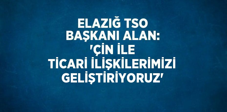 ELAZIĞ TSO BAŞKANI ALAN: 'ÇİN İLE TİCARİ İLİŞKİLERİMİZİ GELİŞTİRİYORUZ'