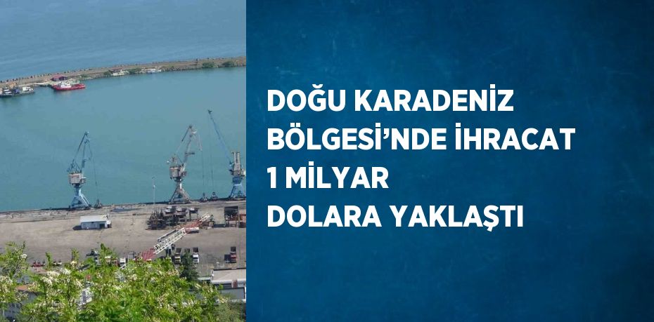 DOĞU KARADENİZ BÖLGESİ’NDE İHRACAT 1 MİLYAR DOLARA YAKLAŞTI