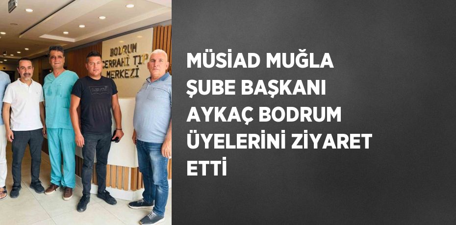 MÜSİAD MUĞLA ŞUBE BAŞKANI AYKAÇ BODRUM ÜYELERİNİ ZİYARET ETTİ