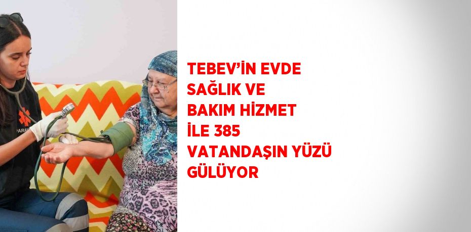 TEBEV’İN EVDE SAĞLIK VE BAKIM HİZMET İLE 385 VATANDAŞIN YÜZÜ GÜLÜYOR