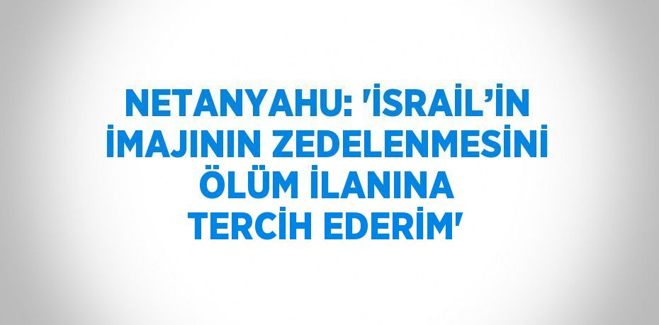 NETANYAHU: 'İSRAİL’İN İMAJININ ZEDELENMESİNİ ÖLÜM İLANINA TERCİH EDERİM'