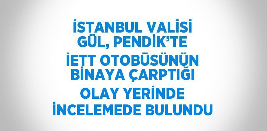 İSTANBUL VALİSİ GÜL, PENDİK’TE İETT OTOBÜSÜNÜN BİNAYA ÇARPTIĞI OLAY YERİNDE İNCELEMEDE BULUNDU