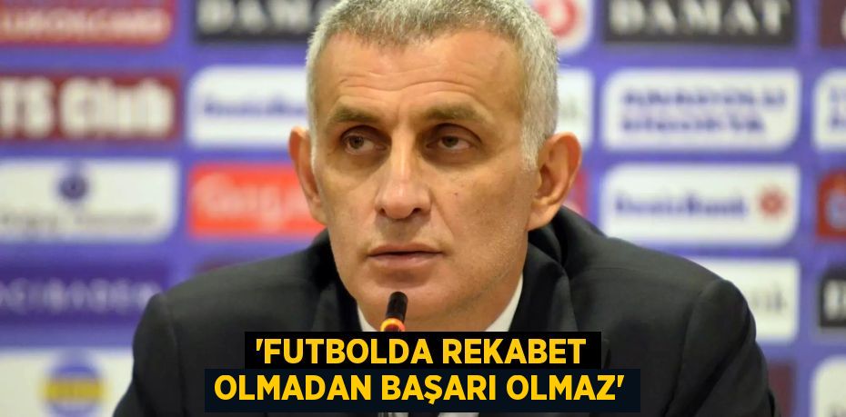 “Futbolda rekabet olmadan başarı olmaz”