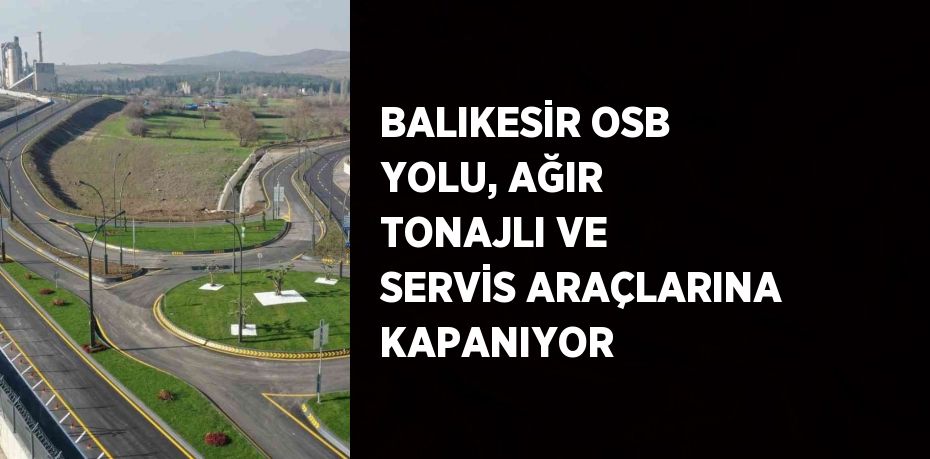 BALIKESİR OSB YOLU, AĞIR TONAJLI VE SERVİS ARAÇLARINA KAPANIYOR