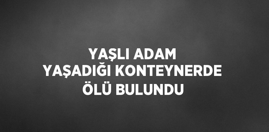 YAŞLI ADAM YAŞADIĞI KONTEYNERDE ÖLÜ BULUNDU