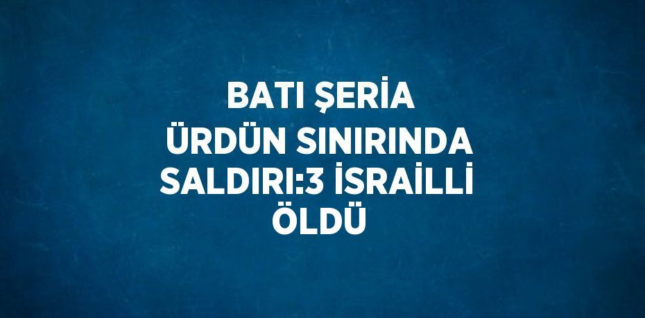 BATI ŞERİA ÜRDÜN SINIRINDA SALDIRI:3 İSRAİLLİ ÖLDÜ