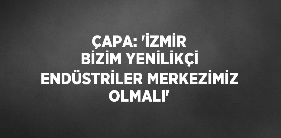 ÇAPA: 'İZMİR BİZİM YENİLİKÇİ ENDÜSTRİLER MERKEZİMİZ OLMALI'