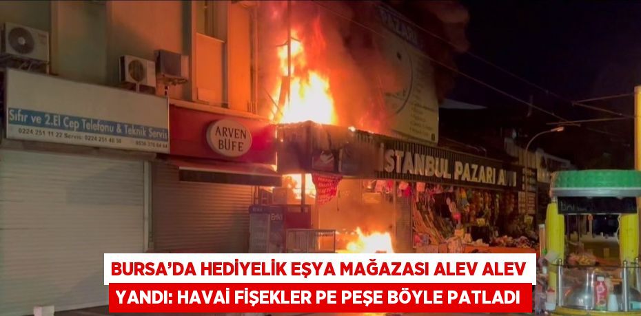 BURSA’DA HEDİYELİK EŞYA MAĞAZASI ALEV ALEV YANDI: HAVAİ FİŞEKLER PE PEŞE BÖYLE PATLADI