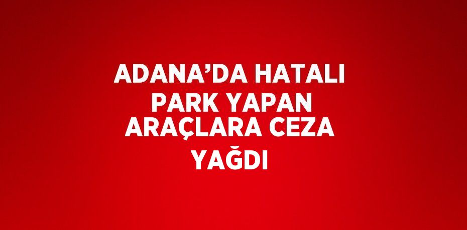 ADANA’DA HATALI PARK YAPAN ARAÇLARA CEZA YAĞDI