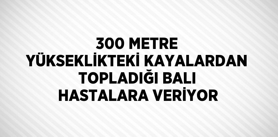 300 METRE YÜKSEKLİKTEKİ KAYALARDAN TOPLADIĞI BALI HASTALARA VERİYOR