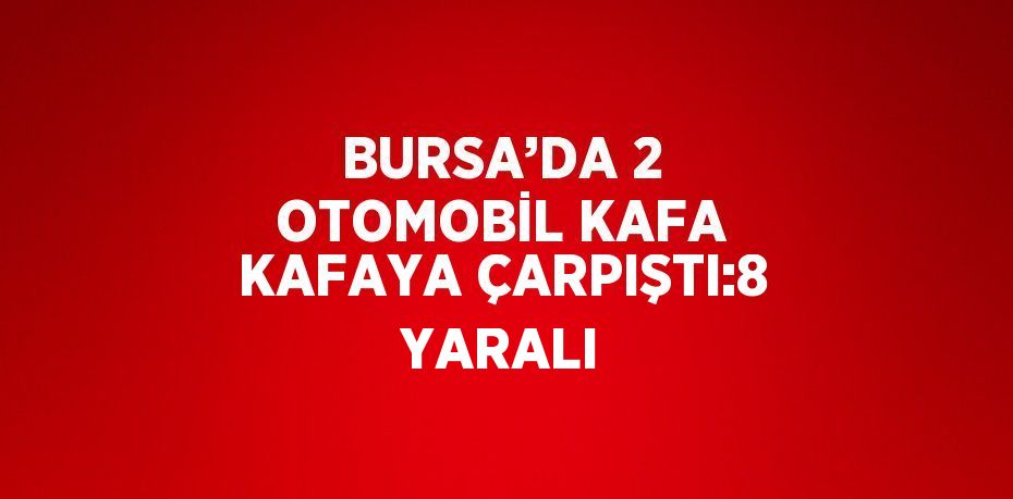 BURSA’DA 2 OTOMOBİL KAFA KAFAYA ÇARPIŞTI:8 YARALI