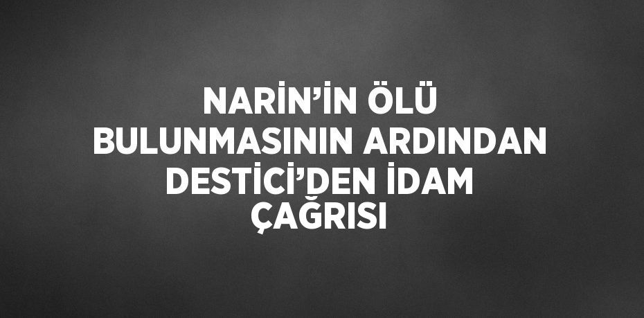 NARİN’İN ÖLÜ BULUNMASININ ARDINDAN DESTİCİ’DEN İDAM ÇAĞRISI