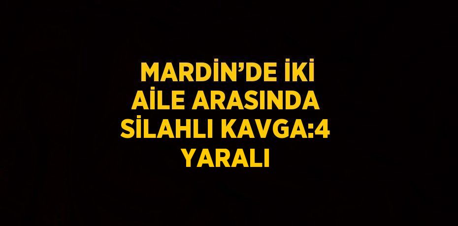 MARDİN’DE İKİ AİLE ARASINDA SİLAHLI KAVGA:4 YARALI