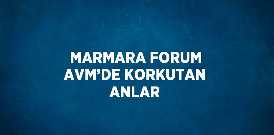 MARMARA FORUM AVM’DE KORKUTAN ANLAR