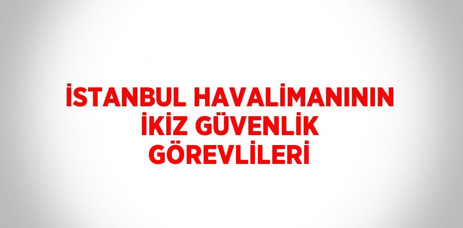 İSTANBUL HAVALİMANININ İKİZ GÜVENLİK GÖREVLİLERİ