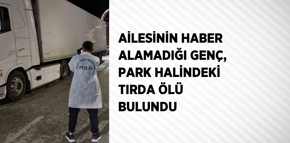 AİLESİNİN HABER ALAMADIĞI GENÇ, PARK HALİNDEKİ TIRDA ÖLÜ BULUNDU