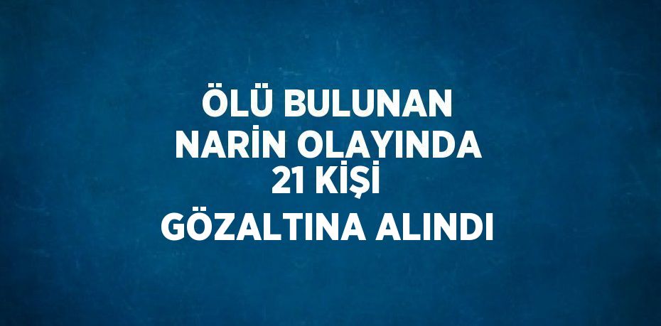 ÖLÜ BULUNAN NARİN OLAYINDA 21 KİŞİ GÖZALTINA ALINDI