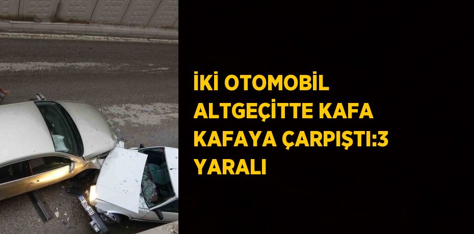 İKİ OTOMOBİL ALTGEÇİTTE KAFA KAFAYA ÇARPIŞTI:3 YARALI