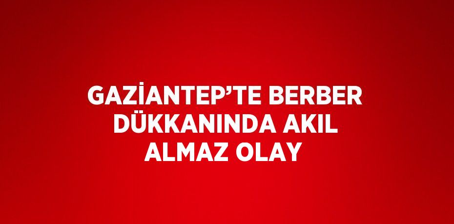 GAZİANTEP’TE BERBER DÜKKANINDA AKIL ALMAZ OLAY