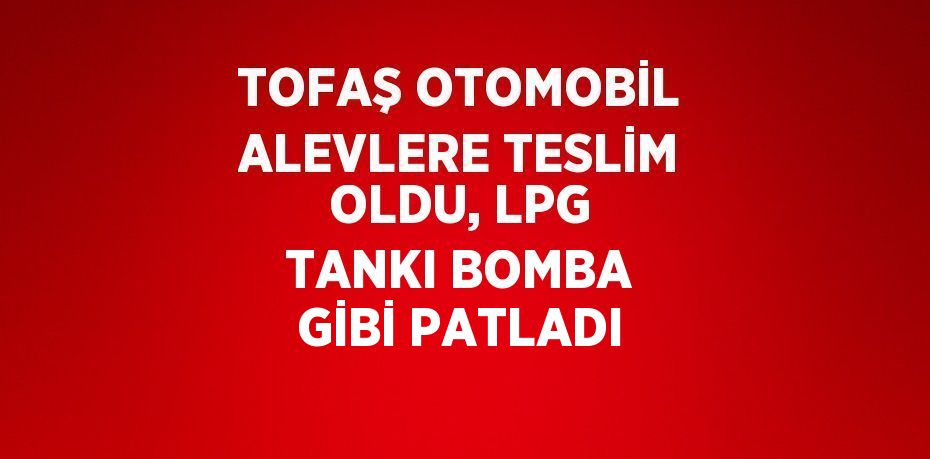 TOFAŞ OTOMOBİL ALEVLERE TESLİM OLDU, LPG TANKI BOMBA GİBİ PATLADI