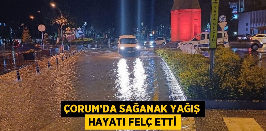 ÇORUM’DA SAĞANAK YAĞIŞ HAYATI FELÇ ETTİ